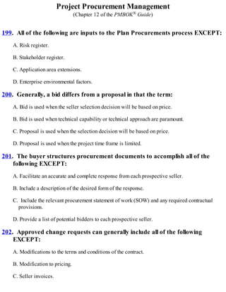 Project Procurement Management
(Chapter 12 of the PMBOK® Guide)
199. All of the following are inputs to the Plan Procurements process EXCEPT:
A. Risk register.
B. Stakeholder register.
C. Application area extensions.
D. Enterprise environmental factors.
200. Generally, a bid differs from a proposal in that the term:
A. Bid is used when the seller selection decision will be based on price.
B. Bid is used when technical capability or technical approach are paramount.
C. Proposal is used when the selection decision will be based on price.
D. Proposal is used when the project time frame is limited.
201. The buyer structures procurement documents to accomplish all of the
following EXCEPT:
A. Facilitate an accurate and complete response from each prospective seller.
B. Include a description of the desired form of the response.
C. Include the relevant procurement statement of work (SOW) and any required contractual
provisions.
D. Provide a list of potential bidders to each prospective seller.
202. Approved change requests can generally include all of the following
EXCEPT:
A. Modifications to the terms and conditions of the contract.
B. Modification to pricing.
C. Seller invoices.
 