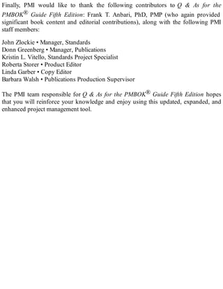 Finally, PMI would like to thank the following contributors to Q & As for the
PMBOK® Guide Fifth Edition: Frank T. Anbari, PhD, PMP (who again provided
significant book content and editorial contributions), along with the following PMI
staff members:
John Zlockie • Manager, Standards
Donn Greenberg • Manager, Publications
Kristin L. Vitello, Standards Project Specialist
Roberta Storer • Product Editor
Linda Garber • Copy Editor
Barbara Walsh • Publications Production Supervisor
The PMI team responsible for Q & As for the PMBOK® Guide Fifth Edition hopes
that you will reinforce your knowledge and enjoy using this updated, expanded, and
enhanced project management tool.
 