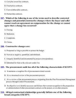 A. Cost plus award fee contracts.
B. Fixed-price contracts.
C. Cost-reimbursable contracts.
D. Partnership contracts.
207. Which of the following is one of the terms used to describe contested
changes and potential constructive changes where the buyer and seller
cannot reach an agreement on compensation for the change or cannot
agree that a change has occurred?
A. Forcing.
B. Mediation.
C. Complaints.
D. Claims.
208. Constructive changes are:
A. Postponed as long as possible to protect the budget.
B. Viewed as negative, quantified, and tabulated.
C. Uniquely identified and documented by project correspondence.
D. Submitted for bids to the relevant vendor list.
209. The procurement audit has all of the following characteristics EXCEPT:
A. It maintains a complete file of procurement-related records.
B. It is a structured review of the procurement process.
C. It is a review of the procurement process originating from the Plan Procurement Management
process through Control Procurements.
D. Its objective is to identify successes and failures that warrant recognition in the preparation
or administration of other procurement contracts on the project, or on other projects.
210. All legal contractual relationships generally fall into one of the following
broad categories EXCEPT:
 