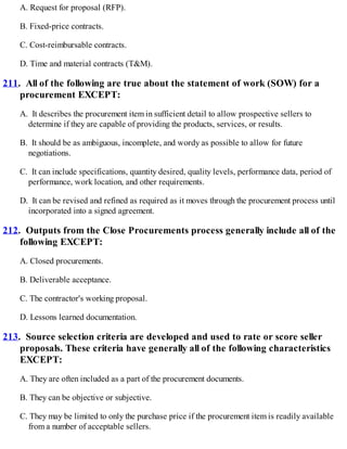 A. Request for proposal (RFP).
B. Fixed-price contracts.
C. Cost-reimbursable contracts.
D. Time and material contracts (T&M).
211. All of the following are true about the statement of work (SOW) for a
procurement EXCEPT:
A. It describes the procurement item in sufficient detail to allow prospective sellers to
determine if they are capable of providing the products, services, or results.
B. It should be as ambiguous, incomplete, and wordy as possible to allow for future
negotiations.
C. It can include specifications, quantity desired, quality levels, performance data, period of
performance, work location, and other requirements.
D. It can be revised and refined as required as it moves through the procurement process until
incorporated into a signed agreement.
212. Outputs from the Close Procurements process generally include all of the
following EXCEPT:
A. Closed procurements.
B. Deliverable acceptance.
C. The contractor's working proposal.
D. Lessons learned documentation.
213. Source selection criteria are developed and used to rate or score seller
proposals. These criteria have generally all of the following characteristics
EXCEPT:
A. They are often included as a part of the procurement documents.
B. They can be objective or subjective.
C. They may be limited to only the purchase price if the procurement item is readily available
from a number of acceptable sellers.
 
