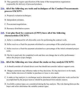 D. They generally require specification of the name of the transportation organization
responsible for delivery of procured products.
214. All of the following are tools and techniques of the Conduct Procurements
process EXCEPT:
A. Proposal evaluation techniques.
B. Independent estimates.
C. Procurement negotiations.
D. Resource distribution system.
215. Cost plus fixed fee contracts (CPFF) have all of the following
characteristics EXCEPT:
A. Seller is reimbursed for all allowable costs for performing the contract work.
B. Seller receives a fixed-fee payment calculated as a percentage of the actual project costs.
C. Seller receives a fixed-fee payment calculated as a percentage of the initial estimated project
costs.
D. The fee is paid only for completed work and does not change due to seller performance
unless the project scope changes.
216. All of the following are true about the make-or-buy analysis EXCEPT:
A. It should consider all related direct costs but should not consider indirect support costs.
B. Budget constraints may influence make-or-buy decisions. If a buy decision is to be made,
then a further decision of whether to purchase or lease is also made.
C. A make-or-buy analysis is a technique used to determine whether particular work can best be
accomplished by the project team or should be purchased from outside sources.
D. Available contract types are considered during the buy analysis. The risk sharing between the
buyer and seller determines the suitable contract types.
 