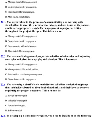 A. Manage stakeholder engagement.
B. Control stakeholder engagement.
C. Plan stakeholder management.
D. Manipulate stakeholders.
221. You are involved in the process of communicating and working with
stakeholders to meet their needs/expectations, address issues as they occur,
and foster appropriate stakeholder engagement in project activities
throughout the project life cycle. This is known as:
A. Manage stakeholder engagement.
B. Control stakeholder engagement.
C. Communicate with stakeholders.
D. Plan stakeholder management.
222. You are monitoring overall project stakeholder relationships and adjusting
strategies and plans for engaging stakeholders. This is known as:
A. Manage stakeholder engagement.
B. Manage stakeholder relationships.
C. Stakeholders relationship management.
D. Control stakeholder engagement.
223. You are using a classification model for stakeholders analysis that groups
the stakeholders based on their level of authority and their level or concern
regarding the project outcomes. This is known as:
A. Power/influence grid.
B. Influence/impact grid.
C. Power/interest grid.
D. Salience model.
224. In developing a stakeholder register, you need to include all of the following
 