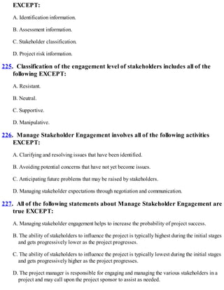 EXCEPT:
A. Identification information.
B. Assessment information.
C. Stakeholder classification.
D. Project risk information.
225. Classification of the engagement level of stakeholders includes all of the
following EXCEPT:
A. Resistant.
B. Neutral.
C. Supportive.
D. Manipulative.
226. Manage Stakeholder Engagement involves all of the following activities
EXCEPT:
A. Clarifying and resolving issues that have been identified.
B. Avoiding potential concerns that have not yet become issues.
C. Anticipating future problems that may be raised by stakeholders.
D. Managing stakeholder expectations through negotiation and communication.
227. All of the following statements about Manage Stakeholder Engagement are
true EXCEPT:
A. Managing stakeholder engagement helps to increase the probability of project success.
B. The ability of stakeholders to influence the project is typically highest during the initial stages
and gets progressively lower as the project progresses.
C. The ability of stakeholders to influence the project is typically lowest during the initial stages
and gets progressively higher as the project progresses.
D. The project manager is responsible for engaging and managing the various stakeholders in a
project and may call upon the project sponsor to assist as needed.
 