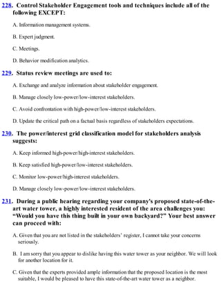 228. Control Stakeholder Engagement tools and techniques include all of the
following EXCEPT:
A. Information management systems.
B. Expert judgment.
C. Meetings.
D. Behavior modification analytics.
229. Status review meetings are used to:
A. Exchange and analyze information about stakeholder engagement.
B. Manage closely low-power/low-interest stakeholders.
C. Avoid confrontation with high-power/low-interest stakeholders.
D. Update the critical path on a factual basis regardless of stakeholders expectations.
230. The power/interest grid classification model for stakeholders analysis
suggests:
A. Keep informed high-power/high-interest stakeholders.
B. Keep satisfied high-power/low-interest stakeholders.
C. Monitor low-power/high-interest stakeholders.
D. Manage closely low-power/low-interest stakeholders.
231. During a public hearing regarding your company's proposed state-of-the-
art water tower, a highly interested resident of the area challenges you:
“Would you have this thing built in your own backyard?” Your best answer
can proceed with:
A. Given that you are not listed in the stakeholders’ register, I cannot take your concerns
seriously.
B. I am sorry that you appear to dislike having this water tower as your neighbor. We will look
for another location for it.
C. Given that the experts provided ample information that the proposed location is the most
suitable, I would be pleased to have this state-of-the-art water tower as a neighbor.
 