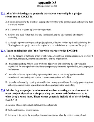 Appendix X3
(Interpersonal Skills)
232. All of the following are generally true about leadership in a project
environment EXCEPT:
A. It involves focusing the efforts of a group of people toward a common goal and enabling them
to work as a team.
B. It is the ability to get things done through others.
C. Respect and trust, rather than fear and submission, are the key elements of effective
leadership.
D. Although important throughout all project phases, effective leadership is critical during the
Closing phase of a project when the emphasis is on stakeholder acceptance of the project.
233. Team building has all of the following characteristics EXCEPT:
A. It is the process of helping a group of individuals, bound by a common purpose, to work with
each other, the leader, external stakeholders, and the organization.
B. It requires handling project team problems decisively and removing the individual(s)
responsible for these problems from the team promptly to ensure a productive, smooth project
environment.
C. It can be enhanced by obtaining top management support, encouraging team member
commitment, introducing appropriate rewards, recognition, and ethics.
D. It can be enhanced by creating a team identity, managing conflicts effectively, promoting trust
and open communication among team members, and providing leadership.
234. Motivating in a project environment involves creating an environment to
meet project objectives while providing maximum satisfaction related to
what people value most. These values generally include all of the following
EXCEPT:
A. A sense of accomplishment, achievement, and growth.
B. Sufficient financial compensation.
C. Accurate criticism in the annual performance review or after the project is completed.
 