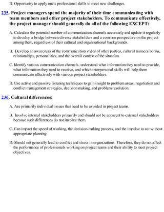 D. Opportunity to apply one's professional skills to meet new challenges.
235. Project managers spend the majority of their time communicating with
team members and other project stakeholders. To communicate effectively,
the project manager should generally do all of the following EXCEPT:
A. Calculate the potential number of communication channels accurately and update it regularly
to develop a bridge between diverse stakeholders and a common perspective on the project
among them, regardless of their cultural and organizational backgrounds.
B. Develop an awareness of the communication styles of other parties, cultural nuances/norms,
relationships, personalities, and the overall context of the situation.
C. Identify various communication channels, understand what information they need to provide,
what information they need to receive, and which interpersonal skills will help them
communicate effectively with various project stakeholders.
D. Use active and passive listening techniques to gain insight to problem areas, negotiation and
conflict management strategies, decision making, and problem resolution.
236. Cultural differences:
A. Are primarily individual issues that need to be avoided in project teams.
B. Involve internal stakeholders primarily and should not be apparent to external stakeholders
because such differences do not involve them.
C. Can impact the speed of working, the decision-making process, and the impulse to act without
appropriate planning.
D. Should not generally lead to conflict and stress in organizations. Therefore, they do not affect
the performance of professionals working on project teams and their ability to meet project
objectives.
 