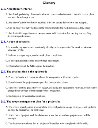 Glossary
237. Acceptance Criteria:
A. Are developed during phase-end reviews to ensure authorization to close the current phase
and start the subsequent one.
B. Are a set of conditions that are required to be met before deliverables are accepted.
C. Can be passive or active allowing the project team to deal with the risks as they occur.
D. Are distinct from performance measurements, which are aimed at meeting or exceeding
technical specifications.
238. A code of accounts:
A. Is a numbering system used to uniquely identify each component of the work breakdown
structure (WBS).
B. Includes work packages, used to track phase completion.
C. Is an organizational scheme to keep track of contracts.
D. Charts elements of the WBS against the timeline.
239. The cost baseline is the approved:
A. Project schedule and is used as a basis for comparison with actual results.
B. Description of the project scope specified in the project charter.
C. Version of the time-phased project budget, excluding any management reserves, which can be
changed only through formal change control procedures.
D. Starting point for contract negotiations.
240. The scope management plan for a project is:
A. The project specifications which include project objectives, design principles, and guidance
on how the project will be controlled.
B. A three-level project work breakdown structure that shows how project scope will be
managed.
C. The document that shows that all project deliverables were completed satisfactorily.
 
