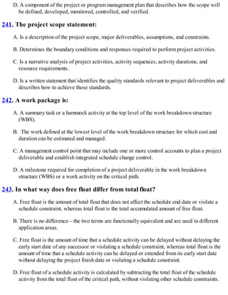 D. A component of the project or program management plan that describes how the scope will
be defined, developed, monitored, controlled, and verified.
241. The project scope statement:
A. Is a description of the project scope, major deliverables, assumptions, and constraints.
B. Determines the boundary conditions and responses required to perform project activities.
C. Is a narrative analysis of project activities, activity sequences, activity durations, and
resource requirements.
D. Is a written statement that identifies the quality standards relevant to project deliverables and
describes how to achieve those standards.
242. A work package is:
A. A summary task or a hammock activity at the top level of the work breakdown structure
(WBS).
B. The work defined at the lowest level of the work breakdown structure for which cost and
duration can be estimated and managed.
C. A management control point that may include one or more control accounts to plan a project
deliverable and establish integrated schedule change control.
D. A milestone required for completion of a project deliverable in the work breakdown
structure (WBS) or a work activity on the critical path.
243. In what way does free float differ from total float?
A. Free float is the amount of total float that does not affect the schedule end date or violate a
schedule constraint, whereas total float is the total accumulated amount of free float.
B. There is no difference—the two terms are functionally equivalent and are used in different
application areas.
C. Free float is the amount of time that a schedule activity can be delayed without delaying the
early start date of any successor or violating a schedule constraint, whereas total float is the
amount of time that a schedule activity can be delayed or extended from its early start date
without delaying the project finish date or violating a schedule constraint.
D. Free float of a schedule activity is calculated by subtracting the total float of the schedule
activity from the total float of the critical path, without violating other schedule constraints.
 