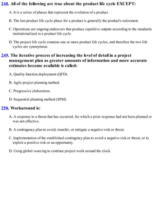 248. All of the following are true about the product life cycle EXCEPT:
A. It is a series of phases that represent the evolution of a product.
B. The last product life cycle phase for a product is generally the product's retirement.
C. Operations are ongoing endeavors that produce repetitive outputs according to the standards
institutionalized in a product life cycle.
D. The project life cycle contains one or more product life cycles, and therefore the two life
cycles are synonymous.
249. The iterative process of increasing the level of detail in a project
management plan as greater amounts of information and more accurate
estimates become available is called:
A. Quality function deployment (QFD).
B. Agile project planning method.
C. Progressive elaboration.
D. Sequential planning method (SPM).
250. Workaround is:
A. A response to a threat that has occurred, for which a prior response had not been planned or
was not effective.
B. A contingency plan to avoid, transfer, or mitigate a negative risk or threat.
C. Implementation of the established contingency plan to avoid a negative risk or threat, or to
exploit a positive risk or an opportunity.
D. Using global sourcing to continue project work around the clock.
 