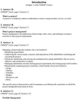 Introduction
(Chapter 1 of the PMBOK® Guide)
1. Answer: D.
PMBOK® Guide, page 3, Section 1.2
What is a project?
A project is a temporary endeavor undertaken to create a unique product, service, or result.
2. Answer: B.
PMBOK® Guide, page 5, Section 1.3
What is project management?
Project management is the application of knowledge, skills, tools, and techniques to project
activities to meet project requirements.
3. Answer: A.
PMBOK® Guide, page 6, Section 1.3
Managing a project typically includes, but is not limited to:
• Identifying requirements;
• Addressing the various needs, concerns, and expectations of the stakeholders in planning and
executing the project;
• Setting up, maintaining, and carrying out communications among stakeholders that are active,
effective, and collaborative in nature;
• Managing stakeholders towards meeting project requirements and creating project deliverables;
• Balancing the competing project constraints, which include, but are not limited to:
Scope,
Quality,
Schedule,
Budget,
Resources, and
Risks.
The specific project characteristics and circumstances can influence the constraints on which the
project management team needs to focus.
4. Answer: C.
PMBOK® Guide, page 10, Section 1.4.2
Portfolio Management
 