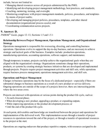 include, but are not limited to:
• Managing shared resources across all projects administered by the PMO;
• Identifying and developing project management methodology, best practices, and standards;
• Coaching, mentoring, training, and oversight;
• Monitoring compliance with project management standards, policies, procedures, and templates
by means of project audits;
• Developing and managing project policies, procedures, templates, and other shared
documentation (organizational process assets); and
• Coordinating communication across projects.
9. Answer: D.
PMBOK® Guide, pages 12–13, Sections 1.5 and 1.5.1
Relationship Between Project Management, Operations Management, and Organizational
Strategy
Operations management is responsible for overseeing, directing, and controlling business
operations. Operations evolve to support the day-to-day business, and are necessary to achieve
strategic and tactical goals of the business. Examples include: production operations,
manufacturing operations, accounting operations, software support, and maintenance.
Though temporary in nature, projects can help achieve the organizational goals when they are
aligned with the organization's strategy. Organizations sometimes change their operations,
products, or systems by creating strategic business initiatives that are developed and implemented
through projects. Projects require project management activities and skill sets, while operations
require business process management, operations management activities, and skill sets.
Operations and Project Management
Changes in business operations may be the focus of a dedicated project—especially if there are
substantial changes to business operations as a result of a new product or service delivery.
Ongoing operations are outside of the scope of a project; however, there are intersecting points
where the two areas cross.
Projects can intersect with operations at various points during the product life cycle, such as:
• At each closeout phase;
• When developing a new product, upgrading a product, or expanding outputs;
• While improving operations or the product development process; or
• Until the end of the product life cycle.
At each point, deliverables and knowledge are transferred between the project and operations for
implementation of the delivered work. This implementation occurs through a transfer of project
resources to operations toward the end of the project, or through a transfer of operational resources
to the project at the start.
Operations are ongoing endeavors that produce repetitive outputs, with resources assigned to do
 