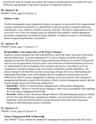 basically the same set of tasks according to the standards institutionalized in a product life cycle.
Unlike the ongoing nature of operations, projects are temporary endeavors.
10. Answer: D.
PMBOK® Guide, page 16, Section 1.6
Business Value
…
Portfolio management aligns components (projects, programs, or operations) to the organizational
strategy, organized into portfolios or subportfolios to optimize project or program objectives,
dependencies, costs, timelines, benefits, resources, and risks. This allows organizations to have
an overall view of how the strategic goals are reflected in the portfolio, institute appropriate
governance management, and authorize human, financial, or material resources to be allocated
based on expected performance and benefits.
11. Answer: B.
PMBOK® Guide, page 17, Section 1.71
Responsibilities and Competencies of the Project Manager
In general, project managers have the responsibility to satisfy the needs: task needs, team needs,
and individual needs. As project management is a critical strategic discipline, the project
manager becomes the link between the strategy and the team. Projects are essential to the growth
and survival of organizations. Projects create value in the form of improved business processes,
are indispensable in the development of new products and services, and make it easier for
companies to respond to changes in the environment, competition, and the marketplace. The
project manager's role therefore becomes increasingly strategic. However, understanding and
applying the knowledge, tools, and techniques that are recognized as good practice are not
sufficient for effective project management. In addition to any area-specific skills and general
management proficiencies required for the project, effective project management requires that the
project manager possess the following competencies:
• Knowledge—Refers to what the project manager knows about project management.
• Performance—Refers to what the project manager is able to do or accomplish while applying
his or her project management knowledge.
• Personal—Refers to how the project manager behaves when performing the project or related
activity. Personal effectiveness encompasses attitudes, core personality characteristics, and
leadership, which provides the ability to guide the project team while achieving project
objectives and balancing the project constraints.
12. Answer: C.
PMBOK® Guide, page 18, Section 1.8
Project Management Body of Knowledge
The PMBOK® Guide contains the standard for managing most projects most of the time across
 