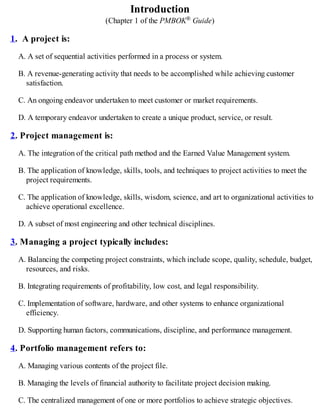 Introduction
(Chapter 1 of the PMBOK® Guide)
1. A project is:
A. A set of sequential activities performed in a process or system.
B. A revenue-generating activity that needs to be accomplished while achieving customer
satisfaction.
C. An ongoing endeavor undertaken to meet customer or market requirements.
D. A temporary endeavor undertaken to create a unique product, service, or result.
2. Project management is:
A. The integration of the critical path method and the Earned Value Management system.
B. The application of knowledge, skills, tools, and techniques to project activities to meet the
project requirements.
C. The application of knowledge, skills, wisdom, science, and art to organizational activities to
achieve operational excellence.
D. A subset of most engineering and other technical disciplines.
3. Managing a project typically includes:
A. Balancing the competing project constraints, which include scope, quality, schedule, budget,
resources, and risks.
B. Integrating requirements of profitability, low cost, and legal responsibility.
C. Implementation of software, hardware, and other systems to enhance organizational
efficiency.
D. Supporting human factors, communications, discipline, and performance management.
4. Portfolio management refers to:
A. Managing various contents of the project file.
B. Managing the levels of financial authority to facilitate project decision making.
C. The centralized management of one or more portfolios to achieve strategic objectives.
 