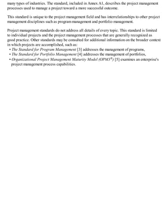 many types of industries. The standard, included in Annex A1, describes the project management
processes used to manage a project toward a more successful outcome.
This standard is unique to the project management field and has interrelationships to other project
management disciplines such as program management and portfolio management.
Project management standards do not address all details of every topic. This standard is limited
to individual projects and the project management processes that are generally recognized as
good practice. Other standards may be consulted for additional information on the broader context
in which projects are accomplished, such as:
• The Standard for Program Management [3] addresses the management of programs,
• The Standard for Portfolio Management [4] addresses the management of portfolios,
• Organizational Project Management Maturity Model (OPM3®) [5] examines an enterprise's
project management process capabilities.
 