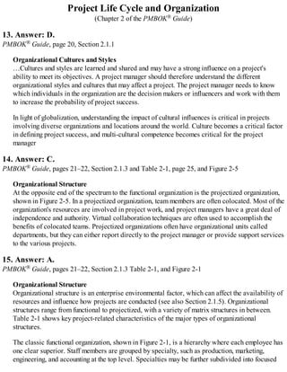 Project Life Cycle and Organization
(Chapter 2 of the PMBOK® Guide)
13. Answer: D.
PMBOK® Guide, page 20, Section 2.1.1
Organizational Cultures and Styles
…Cultures and styles are learned and shared and may have a strong influence on a project's
ability to meet its objectives. A project manager should therefore understand the different
organizational styles and cultures that may affect a project. The project manager needs to know
which individuals in the organization are the decision makers or influencers and work with them
to increase the probability of project success.
In light of globalization, understanding the impact of cultural influences is critical in projects
involving diverse organizations and locations around the world. Culture becomes a critical factor
in defining project success, and multi-cultural competence becomes critical for the project
manager
14. Answer: C.
PMBOK® Guide, pages 21–22, Section 2.1.3 and Table 2-1, page 25, and Figure 2-5
Organizational Structure
At the opposite end of the spectrum to the functional organization is the projectized organization,
shown in Figure 2-5. In a projectized organization, team members are often colocated. Most of the
organization's resources are involved in project work, and project managers have a great deal of
independence and authority. Virtual collaboration techniques are often used to accomplish the
benefits of colocated teams. Projectized organizations often have organizational units called
departments, but they can either report directly to the project manager or provide support services
to the various projects.
15. Answer: A.
PMBOK® Guide, pages 21–22, Section 2.1.3 Table 2-1, and Figure 2-1
Organizational Structure
Organizational structure is an enterprise environmental factor, which can affect the availability of
resources and influence how projects are conducted (see also Section 2.1.5). Organizational
structures range from functional to projectized, with a variety of matrix structures in between.
Table 2-1 shows key project-related characteristics of the major types of organizational
structures.
The classic functional organization, shown in Figure 2-1, is a hierarchy where each employee has
one clear superior. Staff members are grouped by specialty, such as production, marketing,
engineering, and accounting at the top level. Specialties may be further subdivided into focused
 