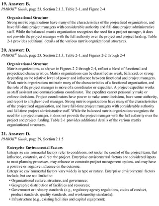 19. Answer: B.
PMBOK® Guide, page 23, Section 2.1.3, Table 2-1, and Figure 2-4
Organizational Structure
Strong matrix organizations have many of the characteristics of the projectized organization, and
have full-time project managers with considerable authority and full-time project administrative
staff. While the balanced matrix organization recognizes the need for a project manager, it does
not provide the project manager with the full authority over the project and project funding. Table
2-1 provides additional details of the various matrix organizational structures.
20. Answer: D.
PMBOK® Guide, page 23, Section 2.1.3, Table 2-1, and Figures 2-2 through 2-4
Organizational Structure
Matrix organizations, as shown in Figures 2-2 through 2-4, reflect a blend of functional and
projectized characteristics. Matrix organizations can be classified as weak, balanced, or strong
depending on the relative level of power and influence between functional and project managers.
Weak matrix organizations maintain many of the characteristics of a functional organization, and
the role of the project manager is more of a coordinator or expediter. A project expediter works
as staff assistant and communications coordinator. The expediter cannot personally make or
enforce decisions. Project coordinators have power to make some decisions, have some authority,
and report to a higher-level manager. Strong matrix organizations have many of the characteristics
of the projectized organization, and have full-time project managers with considerable authority
and full-time project administrative staff. While the balanced matrix organization recognizes the
need for a project manager, it does not provide the project manager with the full authority over the
project and project funding. Table 2-1 provides additional details of the various matrix
organizational structures.
21. Answer: D.
PMBOK® Guide, page 29, Section 2.1.5
Enterprise Environmental Factors
Enterprise environmental factors refer to conditions, not under the control of the project team, that
influence, constrain, or direct the project. Enterprise environmental factors are considered inputs
to most planning processes, may enhance or constrain project management options, and may have
a positive or negative influence on the outcome.
Enterprise environmental factors vary widely in type or nature. Enterprise environmental factors
include, but are not limited to:
• Organizational culture, structure, and governance;
• Geographic distribution of facilities and resources;
• Government or industry standards (e.g., regulatory agency regulations, codes of conduct,
product standards, quality standards, and workmanship standards);
• Infrastructure (e.g., existing facilities and capital equipment);
 