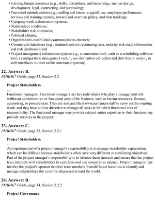 • Existing human resources (e.g., skills, disciplines, and knowledge, such as design,
development, legal, contracting, and purchasing);
• Personnel administration (e.g., staffing and retention guidelines, employee performance
reviews and training records, reward and overtime policy, and time tracking);
• Company work authorization systems;
• Marketplace conditions;
• Stakeholder risk tolerances;
• Political climate;
• Organization's established communications channels;
• Commercial databases (e.g., standardized cost estimating data, industry risk study information,
and risk databases); and
• Project management information system (e.g., an automated tool, such as a scheduling software
tool, a configuration management system, an information collection and distribution system, or
web interfaces to other online automated systems).
22. Answer: B.
PMBOK® Guide, page 33, Section 2.2
Project Stakeholders
…
Functional managers. Functional managers are key individuals who play a management role
within an administrative or functional area of the business, such as human resources, finance,
accounting, or procurement. They are assigned their own permanent staff to carry out the ongoing
work, and they have a clear directive to manage all tasks within their functional area of
responsibility. The functional manager may provide subject matter expertise or their function may
provide services to the project.
23. Answer: C.
PMBOK® Guide, page 32, Section 2.2.1
Project Stakeholders
…
An important part of a project manager's responsibility is to manage stakeholder expectations,
which can be difficult because stakeholders often have very different or conflicting objectives.
Part of the project manager's responsibility is to balance these interests and ensure that the project
team interacts with stakeholders in a professional and cooperative manner. Project managers may
involve the project's sponsor or other team members from different locations to identify and
manage stakeholders that could be dispersed around the world.
24. Answer: B.
PMBOK® Guide, page 34, Section 2.2.2
Project Governance
 
