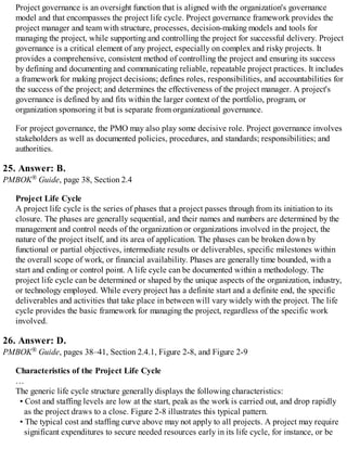 Project governance is an oversight function that is aligned with the organization's governance
model and that encompasses the project life cycle. Project governance framework provides the
project manager and team with structure, processes, decision-making models and tools for
managing the project, while supporting and controlling the project for successful delivery. Project
governance is a critical element of any project, especially on complex and risky projects. It
provides a comprehensive, consistent method of controlling the project and ensuring its success
by defining and documenting and communicating reliable, repeatable project practices. It includes
a framework for making project decisions; defines roles, responsibilities, and accountabilities for
the success of the project; and determines the effectiveness of the project manager. A project's
governance is defined by and fits within the larger context of the portfolio, program, or
organization sponsoring it but is separate from organizational governance.
For project governance, the PMO may also play some decisive role. Project governance involves
stakeholders as well as documented policies, procedures, and standards; responsibilities; and
authorities.
25. Answer: B.
PMBOK® Guide, page 38, Section 2.4
Project Life Cycle
A project life cycle is the series of phases that a project passes through from its initiation to its
closure. The phases are generally sequential, and their names and numbers are determined by the
management and control needs of the organization or organizations involved in the project, the
nature of the project itself, and its area of application. The phases can be broken down by
functional or partial objectives, intermediate results or deliverables, specific milestones within
the overall scope of work, or financial availability. Phases are generally time bounded, with a
start and ending or control point. A life cycle can be documented within a methodology. The
project life cycle can be determined or shaped by the unique aspects of the organization, industry,
or technology employed. While every project has a definite start and a definite end, the specific
deliverables and activities that take place in between will vary widely with the project. The life
cycle provides the basic framework for managing the project, regardless of the specific work
involved.
26. Answer: D.
PMBOK® Guide, pages 38–41, Section 2.4.1, Figure 2-8, and Figure 2-9
Characteristics of the Project Life Cycle
…
The generic life cycle structure generally displays the following characteristics:
• Cost and staffing levels are low at the start, peak as the work is carried out, and drop rapidly
as the project draws to a close. Figure 2-8 illustrates this typical pattern.
• The typical cost and staffing curve above may not apply to all projects. A project may require
significant expenditures to secure needed resources early in its life cycle, for instance, or be
 