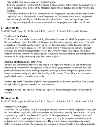 fully staffed from a point very early in its life cycle.
• Risk and uncertainty (as illustrated in Figure 2-9) are greatest at the start of the project. These
factors decrease over the life of the project as decisions are reached and as deliverables are
accepted.
• The ability to influence the final characteristics of the project's product, without significantly
impacting cost, is highest at the start of the project and decreases as the project progresses
towards completion. Figure 2-9 illustrates the idea that the cost of making changes and
correcting errors typically increases substantially as the project approaches completion.
27. Answer: D.
PMBOK® Guide, pages 44–45, Section 2.4.2.2, Figure 2-13, Section 2.4.2.3, and Glossary
Predictive Life Cycles
Predictive life cycles (also known as fully plan-driven) are ones in which the project scope, and
the time and cost required to deliver that scope, are determined as early in the project life cycle
as practically possible. As shown in Figure 2-13, these projects proceed through a series of
sequential or overlapping phases, with each phase generally focusing on a subset of project
activities and project management processes. The work performed in each phase is usually
different in nature to that in the preceding and subsequent phases, therefore, the makeup and skills
required of the project team may vary from phase to phase.
Iterative and Incremental Life Cycles
Iterative and incremental life cycles are ones in which project phases (also called iterations)
intentionally repeat one or more project activities as the project team's understanding of the
product increases. Iterations develop the product through a series of repeated cycles, while
increments successively add to the functionality of the product. These life cycles develop the
product both iteratively and incrementally.
Product life cycle. The series of phases that represent the evolution of a product, from concept
through delivery, growth, maturity, and to retirement.
Project life cycle. The series of phases that a project passes through from its initiation to its
closure.
28. Answer: B.
PMBOK® Guide, pages 44–46, Section 2.4.2.2, Figure 2-13, Section 2.4.2.3, and Section 2.4.2.4
Predictive Life Cycles
Predictive life cycles (also known as fully plan-driven) are ones in which the project scope, and
the time and cost required to deliver that scope, are determined as early in the project life cycle
as practically possible. As shown in Figure 2-13, these projects proceed through a series of
sequential or overlapping phases, with each phase generally focusing on a subset of project
activities and project management processes. The work performed in each phase is usually
different in nature to that in the preceding and subsequent phases, therefore, the makeup and skills
 