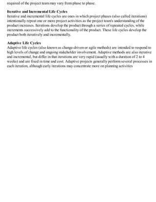 required of the project team may vary from phase to phase.
Iterative and Incremental Life Cycles
Iterative and incremental life cycles are ones in which project phases (also called iterations)
intentionally repeat one or more project activities as the project team's understanding of the
product increases. Iterations develop the product through a series of repeated cycles, while
increments successively add to the functionality of the product. These life cycles develop the
product both iteratively and incrementally.
Adaptive Life Cycles
Adaptive life cycles (also known as change-driven or agile methods) are intended to respond to
high levels of change and ongoing stakeholder involvement. Adaptive methods are also iterative
and incremental, but differ in that iterations are very rapid (usually with a duration of 2 to 4
weeks) and are fixed in time and cost. Adaptive projects generally perform several processes in
each iteration, although early iterations may concentrate more on planning activities
 