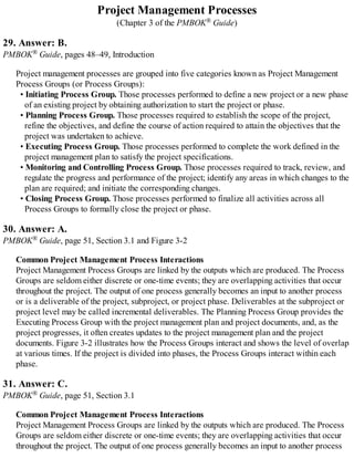 Project Management Processes
(Chapter 3 of the PMBOK® Guide)
29. Answer: B.
PMBOK® Guide, pages 48–49, Introduction
Project management processes are grouped into five categories known as Project Management
Process Groups (or Process Groups):
• Initiating Process Group. Those processes performed to define a new project or a new phase
of an existing project by obtaining authorization to start the project or phase.
• Planning Process Group. Those processes required to establish the scope of the project,
refine the objectives, and define the course of action required to attain the objectives that the
project was undertaken to achieve.
• Executing Process Group. Those processes performed to complete the work defined in the
project management plan to satisfy the project specifications.
• Monitoring and Controlling Process Group. Those processes required to track, review, and
regulate the progress and performance of the project; identify any areas in which changes to the
plan are required; and initiate the corresponding changes.
• Closing Process Group. Those processes performed to finalize all activities across all
Process Groups to formally close the project or phase.
30. Answer: A.
PMBOK® Guide, page 51, Section 3.1 and Figure 3-2
Common Project Management Process Interactions
Project Management Process Groups are linked by the outputs which are produced. The Process
Groups are seldom either discrete or one-time events; they are overlapping activities that occur
throughout the project. The output of one process generally becomes an input to another process
or is a deliverable of the project, subproject, or project phase. Deliverables at the subproject or
project level may be called incremental deliverables. The Planning Process Group provides the
Executing Process Group with the project management plan and project documents, and, as the
project progresses, it often creates updates to the project management plan and the project
documents. Figure 3-2 illustrates how the Process Groups interact and shows the level of overlap
at various times. If the project is divided into phases, the Process Groups interact within each
phase.
31. Answer: C.
PMBOK® Guide, page 51, Section 3.1
Common Project Management Process Interactions
Project Management Process Groups are linked by the outputs which are produced. The Process
Groups are seldom either discrete or one-time events; they are overlapping activities that occur
throughout the project. The output of one process generally becomes an input to another process
 