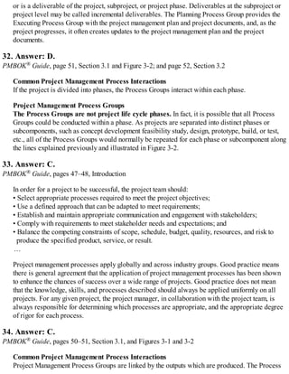 or is a deliverable of the project, subproject, or project phase. Deliverables at the subproject or
project level may be called incremental deliverables. The Planning Process Group provides the
Executing Process Group with the project management plan and project documents, and, as the
project progresses, it often creates updates to the project management plan and the project
documents.
32. Answer: D.
PMBOK® Guide, page 51, Section 3.1 and Figure 3-2; and page 52, Section 3.2
Common Project Management Process Interactions
If the project is divided into phases, the Process Groups interact within each phase.
Project Management Process Groups
The Process Groups are not project life cycle phases. In fact, it is possible that all Process
Groups could be conducted within a phase. As projects are separated into distinct phases or
subcomponents, such as concept development feasibility study, design, prototype, build, or test,
etc., all of the Process Groups would normally be repeated for each phase or subcomponent along
the lines explained previously and illustrated in Figure 3-2.
33. Answer: C.
PMBOK® Guide, pages 47–48, Introduction
In order for a project to be successful, the project team should:
• Select appropriate processes required to meet the project objectives;
• Use a defined approach that can be adapted to meet requirements;
• Establish and maintain appropriate communication and engagement with stakeholders;
• Comply with requirements to meet stakeholder needs and expectations; and
• Balance the competing constraints of scope, schedule, budget, quality, resources, and risk to
produce the specified product, service, or result.
…
Project management processes apply globally and across industry groups. Good practice means
there is general agreement that the application of project management processes has been shown
to enhance the chances of success over a wide range of projects. Good practice does not mean
that the knowledge, skills, and processes described should always be applied uniformly on all
projects. For any given project, the project manager, in collaboration with the project team, is
always responsible for determining which processes are appropriate, and the appropriate degree
of rigor for each process.
34. Answer: C.
PMBOK® Guide, pages 50–51, Section 3.1, and Figures 3-1 and 3-2
Common Project Management Process Interactions
Project Management Process Groups are linked by the outputs which are produced. The Process
 