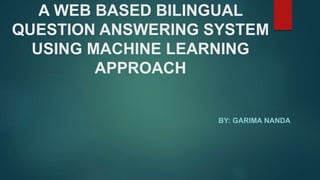 A WEB BASED BILINGUAL
QUESTION ANSWERING SYSTEM
USING MACHINE LEARNING
APPROACH
BY: GARIMA NANDA
 