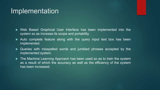 Implementation
 Web Based Graphical User Interface has been implemented into the
system so as increase its scope and portability.
 Auto complete feature along with the query input text box has been
implemented.
 Queries with misspelled words and jumbled phrases accepted by the
implemented system.
 The Machine Learning Approach has been used so as to train the system
as a result of which the accuracy as well as the efficiency of the system
has been increased.
 