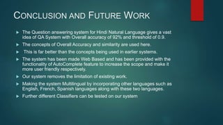 CONCLUSION AND FUTURE WORK
 The Question answering system for Hindi Natural Language gives a vast
idea of QA System with Overall accuracy of 92% and threshold of 0.9.
 The concepts of Overall Accuracy and similarity are used here.
 This is far better than the concepts being used in earlier systems.
 The system has been made Web Based and has been provided with the
functionality of AutoComplete feature to increase the scope and make it
more user friendly respectively.
 Our system removes the limitation of existing work.
 Making the system Multilingual by incorporating other languages such as
English, French, Spanish languages along with these two languages.
 Further different Classifiers can be tested on our system
 