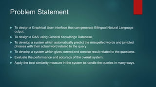 Problem Statement
 To design a Graphical User Interface that can generate Bilingual Natural Language
output.
 To design a QAS using General Knowledge Database.
 To develop a system which automatically predict the misspelled words and jumbled
phrases with their actual word related to the query
 To develop a system which gives correct and concise result related to the questions.
 Evaluate the performance and accuracy of the overall system.
 Apply the best similarity measure in the system to handle the queries in many ways.
 