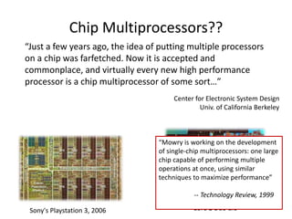 Core 2 Duo die
“Just a few years ago, the idea of putting multiple processors
on a chip was farfetched. Now it is accepted and
commonplace, and virtually every new high performance
processor is a chip multiprocessor of some sort…”
Center for Electronic System Design
Univ. of California Berkeley
Chip Multiprocessors??
“Mowry is working on the development
of single-chip multiprocessors: one large
chip capable of performing multiple
operations at once, using similar
techniques to maximize performance”
-- Technology Review, 1999
Sony's Playstation 3, 2006
 