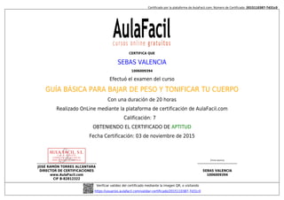 Certificado por la plataforma de AulaFacil.com; Número de Certificado: 2015110387-7d31c0
JOSÉ RAMÓN TORRES ALCÁNTARA
DIRECTOR DE CERTIFICACIONES
www.AulaFacil.com
CIF B-82812322
(Firma alumno)
SEBAS VALENCIA
1006009394
Verificar validez del certificado mediante la imagen QR, o visitando
https://usuarios.aulafacil.com/validar-certificado/2015110387-7d31c0
CERTIFICA QUE
SEBAS VALENCIA
1006009394
Efectuó el examen del curso
GUÍA BÁSICA PARA BAJAR DE PESO Y TONIFICAR TU CUERPO
Con una duración de 20 horas
Realizado OnLine mediante la plataforma de certificación de AulaFacil.com
Calificación: 7
OBTENIENDO EL CERTIFICADO DE APTITUD
Fecha Certificación: 03 de noviembre de 2015
 