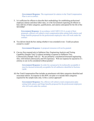 Government Response: The requirement for salaries in the Total Compensation
Plan is not in conflict.
7. Is it sufficient for offerors to describe their methodology for establishing professional
employee salaries and direct labor rates, or is the Government expecting all offerors to
bid a full list of labor categories, qualifications, and salaries anticipated for the life of the
SES IDIQ?
Government Response: In accordance with FAR52.222-4, as part of their
proposals, offerors will submit a total compensation plan setting forth salaries and
fringe benefits proposed for the professional employees who will work under the
contract
8. You did not check the box stating whether it was extended or not. Could you please
extend it a week?
Government Response: A proposal extension will not be granted.
9. Can my firm respond only to Subfactor One, Engineering Analysis and Testing
Capability [Sample Task 1] without including a response to Subfactor Two,
Cybersecurity [Sample Task 2]?. We are primarily a mechanical/structural engineering
firm, with limited cybersecurity and I/O experience. Will our response be rejected in it’s
entirety or can we be considered without penalty?
Government Response: In order for a proposal to be technically acceptable it
must be deemed technically acceptable for all subfactors identified in Sections
L&M.
10. Our Total Compensation Plan includes an attachment with labor categories identified and
associated salaries. In response to this RFP, our plan is to include labor categories
required for the sample tasks only. Is this a correct approach?
Government Response: No, offerors will submit a total compensation plan
setting forth salaries and fringe benefits proposed for the professional employees
who will work under the contract.
 