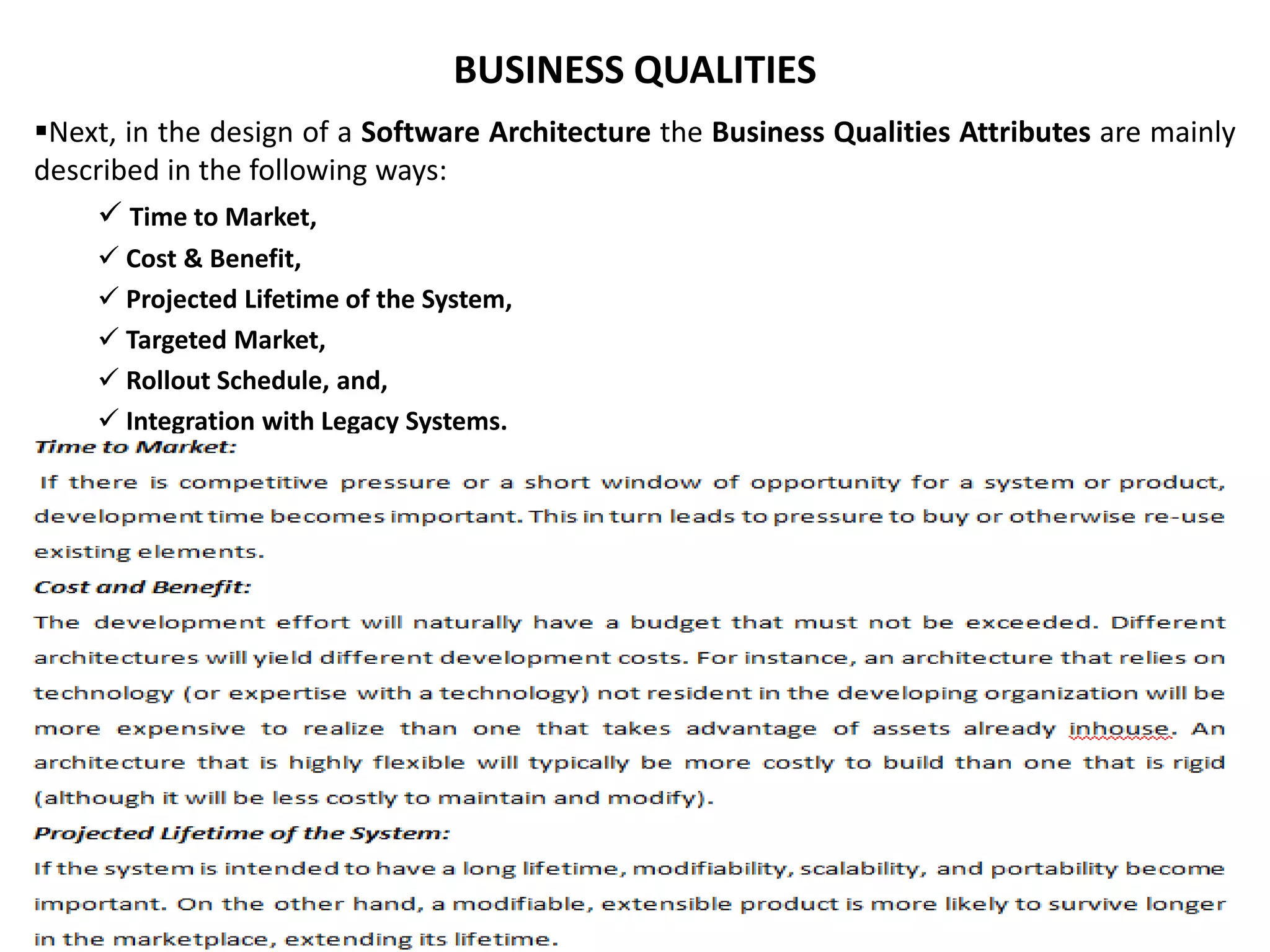 BUSINESS QUALITIES Next, in the design of a Software Architecture the Business Qualities Attributes are mainly described in the following ways:  Time to Market,  Cost & Benefit,  Projected Lifetime of the System,  Targeted Market,  Rollout Schedule, and,  Integration with Legacy Systems. 