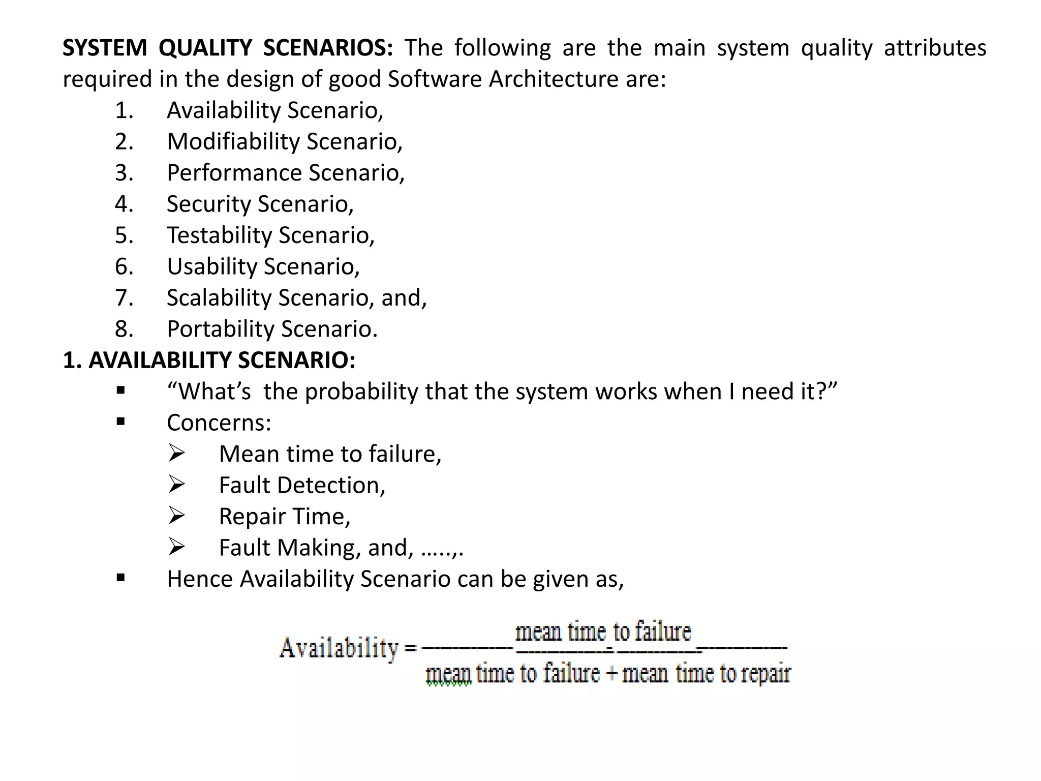 SYSTEM QUALITY SCENARIOS: The following are the main system quality attributes required in the design of good Software Architecture are: 1. Availability Scenario, 2. Modifiability Scenario, 3. Performance Scenario, 4. Security Scenario, 5. Testability Scenario, 6. Usability Scenario, 7. Scalability Scenario, and, 8. Portability Scenario. 1. AVAILABILITY SCENARIO:  “What’s the probability that the system works when I need it?”  Concerns:  Mean time to failure,  Fault Detection,  Repair Time,  Fault Making, and, …..,.  Hence Availability Scenario can be given as, 