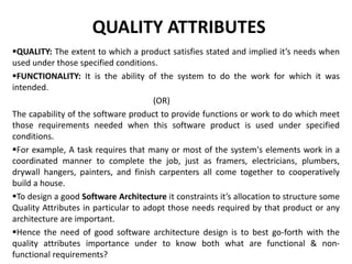 QUALITY ATTRIBUTES
QUALITY: The extent to which a product satisfies stated and implied it’s needs when
used under those specified conditions.
FUNCTIONALITY: It is the ability of the system to do the work for which it was
intended.
(OR)
The capability of the software product to provide functions or work to do which meet
those requirements needed when this software product is used under specified
conditions.
For example, A task requires that many or most of the system's elements work in a
coordinated manner to complete the job, just as framers, electricians, plumbers,
drywall hangers, painters, and finish carpenters all come together to cooperatively
build a house.
To design a good Software Architecture it constraints it’s allocation to structure some
Quality Attributes in particular to adopt those needs required by that product or any
architecture are important.
Hence the need of good software architecture design is to best go-forth with the
quality attributes importance under to know both what are functional & non-
functional requirements?
 