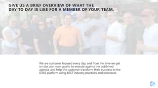 GIVE US A BRIEF OVERVIEW OF WHAT THE
DAY TO DAY IS LIKE FOR A MEMBER OF YOUR TEAM.
We are customer focused every day, and from the time we get
on site, our main goal is to execute against the published
agenda, and help the customer transform their business to the
D365 platform using BEST industry practices and processes.
 