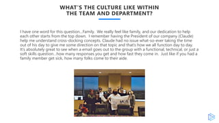 WHAT’S THE CULTURE LIKE WITHIN
THE TEAM AND DEPARTMENT?
I have one word for this question…Family. We really feel like family, and our dedication to help
each other starts from the top down. I remember having the President of our company (Claude)
help me understand cross-docking concepts. Claude had no issue what-so-ever taking the time
out of his day to give me some direction on that topic and that’s how we all function day to day.
It’s absolutely great to see when a email goes out to the group with a functional, technical, or just a
soft skills question…how many responses you get and how fast they come in. Just like if you had a
family member get sick, how many folks come to their aide.
 