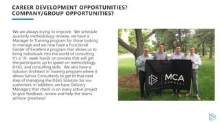 CAREER DEVELOPMENT OPPORTUNITIES?
COMPANY/GROUP OPPORTUNITIES?
We are always trying to improve. We schedule
quarterly methodology reviews, we have a
Manager In Training program for those looking
to manage and we now have a Functional
Center of Excellence program that allows us to
bring individuals into the world of consulting.
It’s a 10- week hands on process that will get
the participants up to speed on methodology,
D365, and consulting skills. We also have a
Solution Architect in Training program where it
allows Senior Consultants to get to that next
step of managing the D365 Solution for our
customers. In addition, we have Delivery
Managers that check in on every active project
to give feedback, review and help the teams
achieve greatness!
 