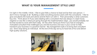 WHAT IS YOUR MANAGEMENT STYLE LIKE?
I’m right in the middle, I think. I like to give folks a chance to lead and be their own person. I
don’t micro-manage at all. Building a solid consulting practice starts with the consultants. I like to
give consultants the tools and advice and let them run with it. Their personality is what customers
buy into. Think about it! If you were dealing with a consultant that was always in a bad mood,
negative or was like a robot just going through the implementation steps…you would probably not
be that excited to work with them daily. On the other hand just think if you had an energetic,
motivated consultant that challenged you and the business and was in your corner to help
transform your business in a positive manner. My management style is to bring that consultant
out. Don’t stop being an individual. At the end of the day we try to have lots of fun and deliver
high quality solutions.
 