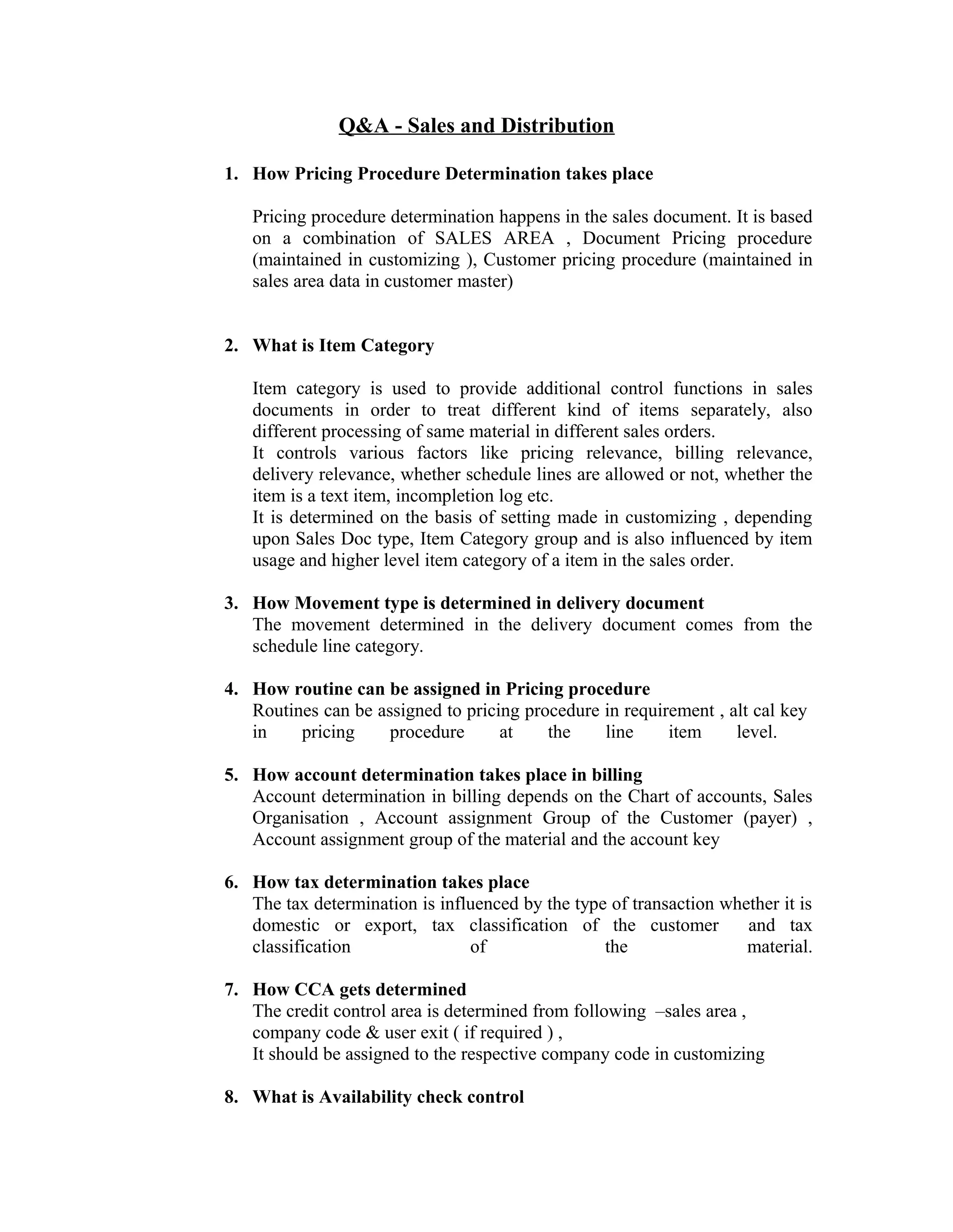Q&A - Sales and Distribution

1. How Pricing Procedure Determination takes place

   Pricing procedure determination happens in the sales document. It is based
   on a combination of SALES AREA , Document Pricing procedure
   (maintained in customizing ), Customer pricing procedure (maintained in
   sales area data in customer master)


2. What is Item Category

   Item category is used to provide additional control functions in sales
   documents in order to treat different kind of items separately, also
   different processing of same material in different sales orders.
   It controls various factors like pricing relevance, billing relevance,
   delivery relevance, whether schedule lines are allowed or not, whether the
   item is a text item, incompletion log etc.
   It is determined on the basis of setting made in customizing , depending
   upon Sales Doc type, Item Category group and is also influenced by item
   usage and higher level item category of a item in the sales order.

3. How Movement type is determined in delivery document
   The movement determined in the delivery document comes from the
   schedule line category.

4. How routine can be assigned in Pricing procedure
   Routines can be assigned to pricing procedure in requirement , alt cal key
   in    pricing     procedure      at    the    line     item     level.

5. How account determination takes place in billing
   Account determination in billing depends on the Chart of accounts, Sales
   Organisation , Account assignment Group of the Customer (payer) ,
   Account assignment group of the material and the account key

6. How tax determination takes place
   The tax determination is influenced by the type of transaction whether it is
   domestic or export, tax classification of the customer            and tax
   classification               of                the                material.

7. How CCA gets determined
   The credit control area is determined from following –sales area ,
   company code & user exit ( if required ) ,
   It should be assigned to the respective company code in customizing

8. What is Availability check control
 