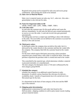 Required series group can be assigned for sales area and excise group
    combination. Auto posting also needs to be initiated
23. Sales view in Material Master

   Sales view in material master are sales org 1 & 2 , sales text. Also sales –
   general/plant is also relevant for sales.

24. Name few Important tables in SD
    VBAK, VBAP, LIKP , LIPS , VBRK , VBRP , VBFA
25. Cash sales order
    In cash sales the customer pays for the goods upfront and wants the
    delivery immediately. In cash sales the delivery gets created automatically
    as soon as we save the order. A cash sale invoice also gets generated
    automatically .
    The billing does not have a output type and billing is done with reference
    to the order. The receivables are not debited to the customer ar account but
    directly to the cash account.

26. Third party orders
    In third party orders the company does not deliver the order ,but it is
    delivered by the vendor directly to the customer and then the vendor bills
    the company. The company then bills the customer based on the vendor
    invoice.
    For the items which require third party processing a direct purchase
    requisition gets created when a sales order is created for them. From that
    purchase requisition the purchase order is created and send to the vendor.

   This controlled by the material type ,which determines whether a material
   is procured externally or is manufactured .
   The item category for third party items is TAS and is influenced by the
   item category group BANS.

27. Schedule line category
    schedule line category is an additional control function in sales
    documents. It controls various functions like relevance for delivery ,
    availability check / transfer of requirements has to be carried out or not.
    Movement type for the item.

   It is determined on the basis of item category of the item and the MRP
   type of the material .

28. Shipping point determination
    shipping point is determined for each order item based on the :
    Delivery plant , shipping condition in sold to party master record, loading
    group in material master.
 