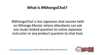 Visit www.nihongomaster.com to learn Japanese & enjoy live events like this
#NihongoChat is live Japanese chat session held
on Nihongo Master where attendants can ask
any study related question to native Japanese
instructor or any product question to chat host.
What is #NihongoChat?
 