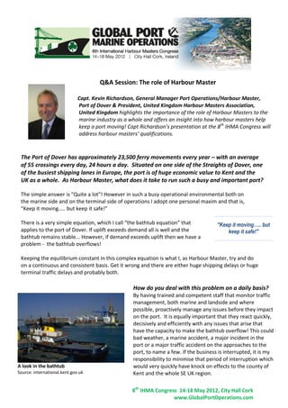 Q&A Session: The role of Harbour Master

                              Capt. Kevin Richardson, General Manager Port Operations/Harbour Master,
                              Port of Dover & President, United Kingdom Harbour Masters Association,
                              United Kingdom highlights the importance of the role of Harbour Masters to the
                              marine industry as a whole and offers an insight into how harbour masters help
                              keep a port moving! Capt Richardson’s presentation at the 8th IHMA Congress will
                              address harbour masters’ qualifications.



 The Port of Dover has approximately 23,500 ferry movements every year – with an average
 of 55 crossings every day, 24 hours a day. Situated on one side of the Straights of Dover, one
 of the busiest shipping lanes in Europe, the port is of huge economic value to Kent and the
 UK as a whole. As Harbour Master, what does it take to run such a busy and important port?

 The simple answer is "Quite a lot"! However in such a busy operational environmental both on
 the marine side and on the terminal side of operations I adopt one personal maxim and that is,
 "Keep it moving….. but keep it safe!"

 There is a very simple equation, which I call “the bathtub equation” that             "Keep it moving….. but
 applies to the port of Dover. If uplift exceeds demand all is well and the                keep it safe!"
 bathtub remains stable... However, if demand exceeds uplift then we have a
 problem - the bathtub overflows!

 Keeping the equilibrium constant in this complex equation is what I, as Harbour Master, try and do
 on a continuous and consistent basis. Get it wrong and there are either huge shipping delays or huge
 terminal traffic delays and probably both.

                                                     How do you deal with this problem on a daily basis?
                                                     By having trained and competent staff that monitor traffic
                                                     management, both marine and landside and where
                                                     possible, proactively manage any issues before they impact
                                                     on the port. It is equally important that they react quickly,
                                                     decisively and efficiently with any issues that arise that
                                                     have the capacity to make the bathtub overflow! This could be
                                                     bad weather, a marine accident, a major incident in the
                                                     port or a major traffic accident on the approaches to the
                                                     port, to name a few. If the business is interrupted, it is my
                                                     responsibility to minimise that period of interruption which
A look in the bathtub                                would very quickly have knock on effects to the county of
Source: international.kent.gov.uk                    Kent and the whole SE UK region.

                                                    8th IHMA Congress 14-18 May 2012, City Hall Cork
                                                                    www.GlobalPortOperations.com
 
