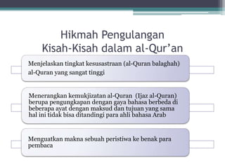 Hikmah Pengulangan
Kisah-Kisah dalam al-Qur’an
Menjelaskan tingkat kesusastraan (al-Quran balaghah)
al-Quran yang sangat tinggi
Menerangkan kemukjizatan al-Quran (Ijaz al-Quran)
berupa pengungkapan dengan gaya bahasa berbeda di
beberapa ayat dengan maksud dan tujuan yang sama
hal ini tidak bisa ditandingi para ahli bahasa Arab
Menguatkan makna sebuah peristiwa ke benak para
pembaca
 