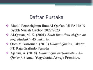 Daftar Pustaka
 Modul Pembelajaran Ilmu Al-Qur’an PJJ PAI IAIN
Syekh Nurjati Cirebon 2022/2023
 Al-Qattan, M. K. (2001). Studi Ilmu-ilmu al-Qur’an.
terj. Mudzakir AS. Jakarta.
 Oom Mukarromah. (2013) Ulumul Qur’an, Jakarta:
PT. Raja Grafindo Persada
 Ajahari, A. (2018). Ulumul Qur'an:(Ilmu-ilmu Al-
Qur'an). Sleman Yogyakarta: Aswaja Pressindo.
 