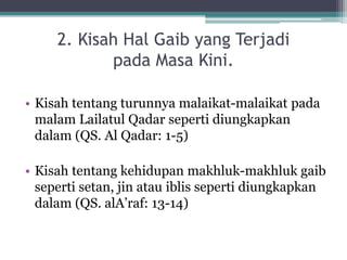 2. Kisah Hal Gaib yang Terjadi
pada Masa Kini.
• Kisah tentang turunnya malaikat-malaikat pada
malam Lailatul Qadar seperti diungkapkan
dalam (QS. Al Qadar: 1-5)
• Kisah tentang kehidupan makhluk-makhluk gaib
seperti setan, jin atau iblis seperti diungkapkan
dalam (QS. alA’raf: 13-14)
 