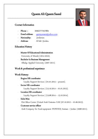 QasemAliQasemSaeed
- Contact Information
- Phone : 00962777057884
- Email address: qasimyamani@yahoo.com
- Nationality: Jordanian
- Address: Al-Salt /Jordan.
- EducationHistory
- Master Of Educational Administration
University of Mutah| [2014-2016].
- Bachelor In Business Management
Albalqa Applied University [2007-2011].
- Work& professional experience
- WorkHistory:
- Region HR coordinator
Loyalty Support Services | [01.01.2015 – present].
- Sector HR coordinator
Loyalty Support Services | [13.10.2014 – 01.01.2015].
- Location HR coordinator
Loyalty Support Services | [13.08.2014 – 13.10.2014].
- Sales Man
Dirt Bikes Center |United Arab Emirates UAE [07.10.2012 – 01.06.2013].
- Customer service officer
Arab Company for Food equipment POPEYES| Amman / Jordan [2008-2011].
 