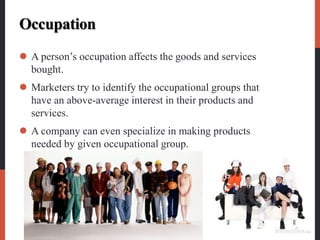 Occupation
 A person’s occupation affects the goods and services
bought.
 Marketers try to identify the occupational groups that
have an above-average interest in their products and
services.
 A company can even specialize in making products
needed by given occupational group.
 