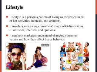 Lifestyle
 Lifestyle is a person’s pattern of living as expressed in his
or her activities, interests, and opinions.
 It involves measuring consumers’ major AIO dimensions
─ activities, interests, and opinions.
 It can help marketers understand changing consumer
values and how they affect buyer behavior.
 